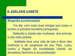 8- ADELAIDE CABETE
Biografia (continuação)
Foi ela, com mais duas amigas que coseu e
bordou a primeira bandeira portuguesa.
Defendia o direito das mulheres, dos animais
e dos mais pobres.
Adelaide teve uma vida de luta a favor das
mulheres e do progresso do seu País. Lutou
contra o flagelo da mortalidade infantil, do
alcoolismo feminino e da prostituição.
 