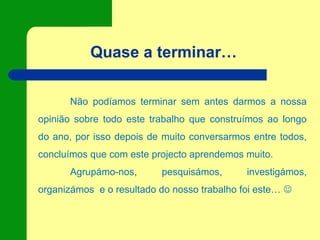 Quase a terminar…
Não podíamos terminar sem antes darmos a nossa
opinião sobre todo este trabalho que construímos ao longo
do ano, por isso depois de muito conversarmos entre todos,
concluímos que com este projecto aprendemos muito.
Agrupámo-nos, pesquisámos, investigámos,
organizámos e o resultado do nosso trabalho foi este… 
 