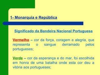 1- Monarquia e República
Significado da Bandeira Nacional Portuguesa
Vermelho – cor da força, coragem e alegria, que
representa o sangue derramado pelos
portugueses;
Verde – cor da esperança e do mar, foi escolhida
em honra de uma batalha onde esta cor deu a
vitória aos portugueses;
 