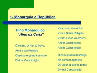 1- Monarquia e República
Hino Monárquico
“Hino da Carta”
Viva, viva, viva ó Rei
Viva a Santa Religião
Vivam Lusos valorosos
A feliz Constituição
A feliz Constituição.
Ó com quanto desafogo
Na comum agitação
Dá vigor às almas todas
Divinal Constituição.
Ó Pátria, Ó Rei, Ó Povo,
Ama a tua Religião
Observa e guarda sempre
Divinal Constituição.
 