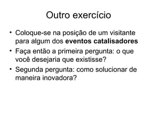 Outro exercício
• Coloque-se na posição de um visitante
  para algum dos eventos catalisadores
• Faça então a primeira pergunta: o que
  você desejaria que existisse?
• Segunda pergunta: como solucionar de
  maneira inovadora?
 