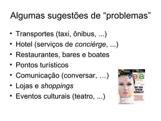 Algumas sugestões de “problemas”
•   Transportes (taxi, ônibus, ...)
•   Hotel (serviços de conciérge, ...)
•   Restaurantes, bares e boates
•   Pontos turísticos
•   Comunicação (conversar, …)
•   Lojas e shoppings
•   Eventos culturais (teatro, ...)
 