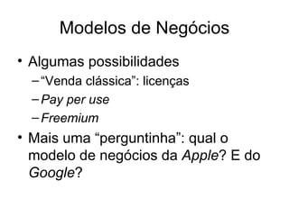 Modelos de Negócios
• Algumas possibilidades
  – “Venda clássica”: licenças
  – Pay per use
  – Freemium
• Mais uma “perguntinha”: qual o
  modelo de negócios da Apple? E do
  Google?
 