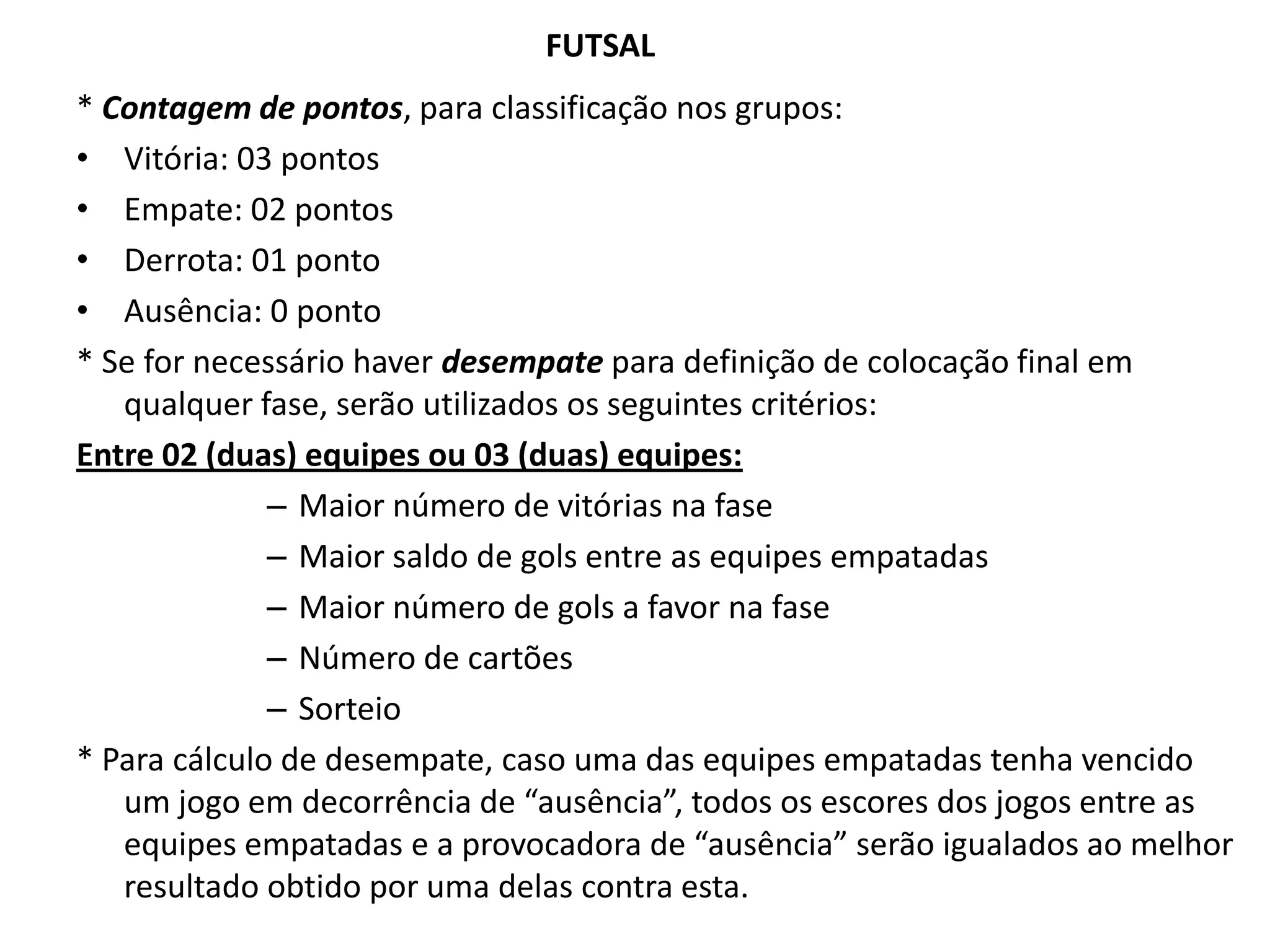 FUTSAL* Contagem de pontos, para classificação nos grupos: Vitória: 03 pontosEmpate: 02 pontosDerrota: 01 pontoAusência: 0 ponto* Se for necessário haver desempate para definição de colocação final em qualquer fase, serão utilizados os seguintes critérios:Entre 02 (duas) equipes ou 03 (duas) equipes:Maior número de vitórias na faseMaior saldo de gols entre as equipes empatadasMaior número de gols a favor na faseNúmero de cartõesSorteio* Para cálculo de desempate, caso uma das equipes empatadas tenha vencido um jogo em decorrência de “ausência”, todos os escores dos jogos entre as equipes empatadas e a provocadora de “ausência” serão igualados ao melhor resultado obtido por uma delas contra esta.
