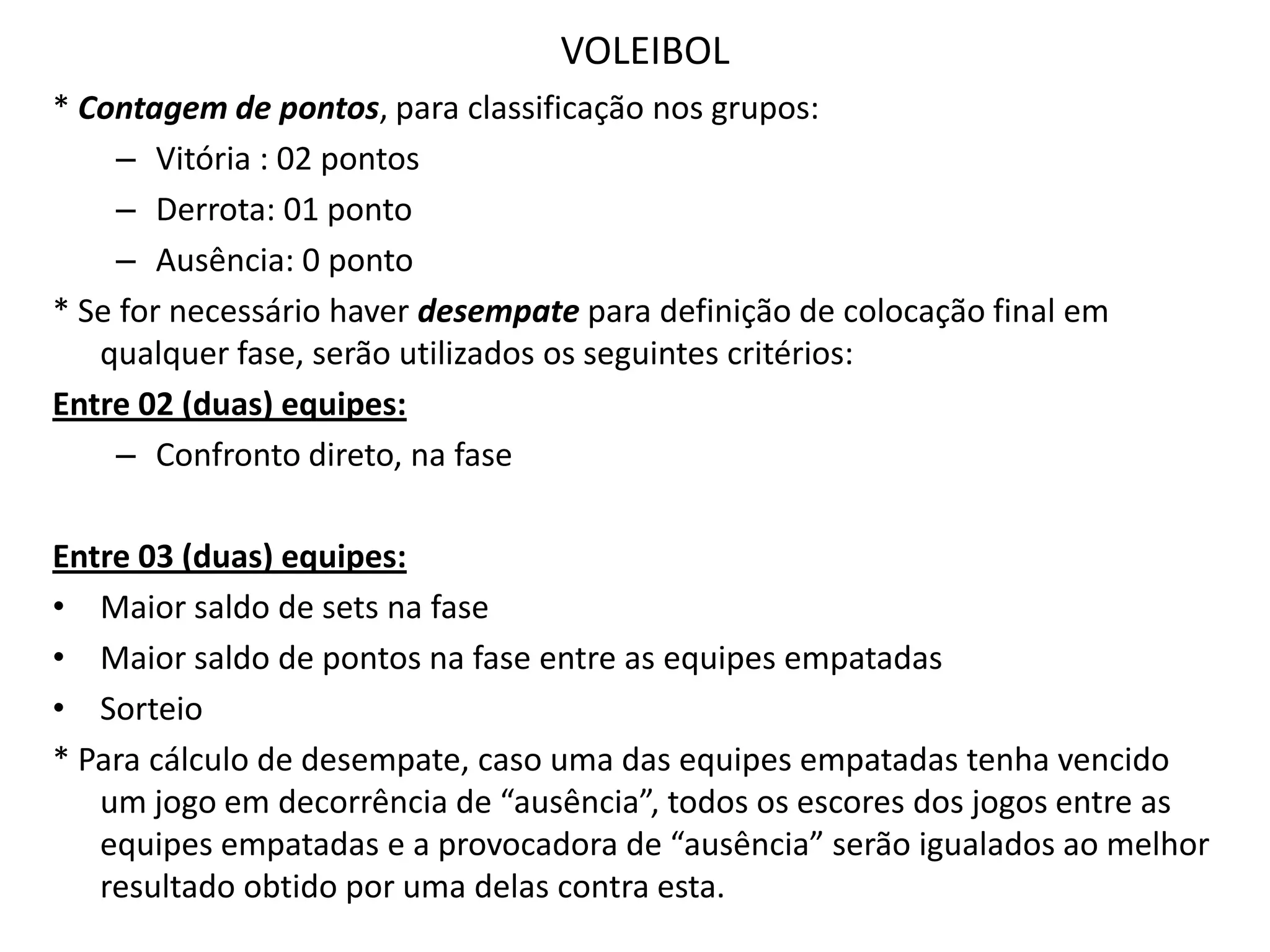 VOLEIBOL* Contagem de pontos, para classificação nos grupos: Vitória : 02 pontosDerrota: 01 pontoAusência: 0 ponto* Se for necessário haver desempate para definição de colocação final em qualquer fase, serão utilizados os seguintes critérios:Entre 02 (duas) equipes:Confronto direto, na faseEntre 03 (duas) equipes:Maior saldo de sets na faseMaior saldo de pontos na fase entre as equipes empatadasSorteio* Para cálculo de desempate, caso uma das equipes empatadas tenha vencido um jogo em decorrência de “ausência”, todos os escores dos jogos entre as equipes empatadas e a provocadora de “ausência” serão igualados ao melhor resultado obtido por uma delas contra esta.