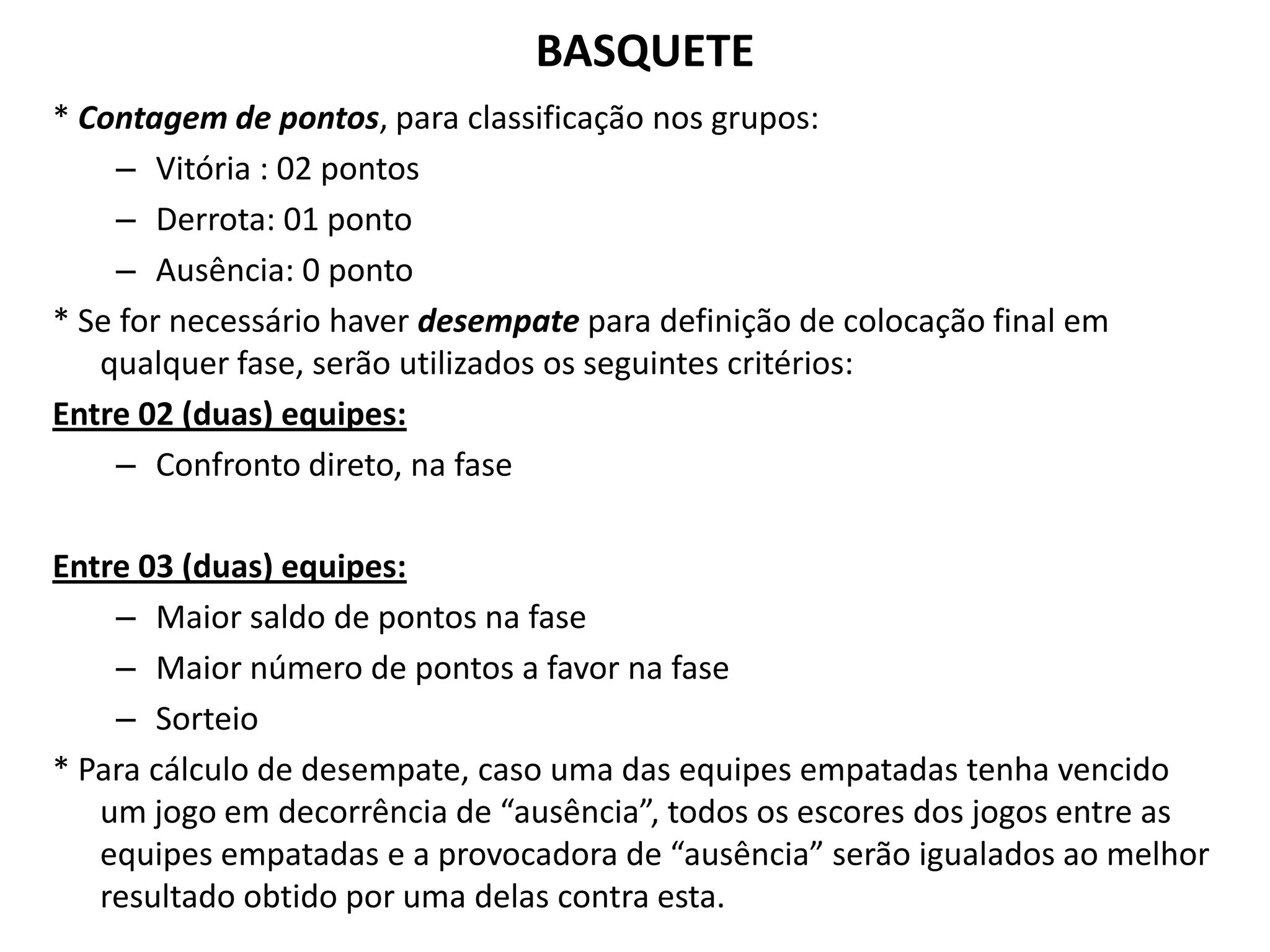 BASQUETE* Contagem de pontos, para classificação nos grupos: Vitória : 02 pontosDerrota: 01 pontoAusência: 0 ponto* Se for necessário haver desempate para definição de colocação final em qualquer fase, serão utilizados os seguintes critérios:Entre 02 (duas) equipes:Confronto direto, na faseEntre 03 (duas) equipes:Maior saldo de pontos na faseMaior número de pontos a favor na faseSorteio* Para cálculo de desempate, caso uma das equipes empatadas tenha vencido um jogo em decorrência de “ausência”, todos os escores dos jogos entre as equipes empatadas e a provocadora de “ausência” serão igualados ao melhor resultado obtido por uma delas contra esta.