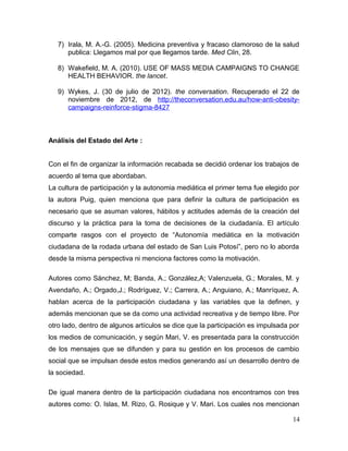 7) Irala, M. A.-G. (2005). Medicina preventiva y fracaso clamoroso de la salud
      publica: Llegamos mal por que llegamos tarde. Med Clin, 28.

   8) Wakefield, M. A. (2010). USE OF MASS MEDIA CAMPAIGNS TO CHANGE
      HEALTH BEHAVIOR. the lancet.

   9) Wykes, J. (30 de julio de 2012). the conversation. Recuperado el 22 de
      noviembre de 2012, de http://theconversation.edu.au/how-anti-obesity-
      campaigns-reinforce-stigma-8427



Análisis del Estado del Arte :


Con el fin de organizar la información recabada se decidió ordenar los trabajos de
acuerdo al tema que abordaban.
La cultura de participación y la autonomia mediática el primer tema fue elegido por
la autora Puig, quien menciona que para definir la cultura de participación es
necesario que se asuman valores, hábitos y actitudes además de la creación del
discurso y la práctica para la toma de decisiones de la ciudadanía. El artículo
comparte rasgos con el proyecto de “Autonomía mediática en la motivación
ciudadana de la rodada urbana del estado de San Luis Potosí”, pero no lo aborda
desde la misma perspectiva ni menciona factores como la motivación.

Autores como Sánchez, M; Banda, A.; González,A; Valenzuela, G.; Morales, M. y
Avendaño, A.; Orgado,J.; Rodríguez, V.; Carrera, A.; Anguiano, A.; Manríquez, A.
hablan acerca de la participación ciudadana y las variables que la definen, y
además mencionan que se da como una actividad recreativa y de tiempo libre. Por
otro lado, dentro de algunos artículos se dice que la participación es impulsada por
los medios de comunicación, y según Mari, V. es presentada para la construcción
de los mensajes que se difunden y para su gestión en los procesos de cambio
social que se impulsan desde estos medios generando así un desarrollo dentro de
la sociedad.

De igual manera dentro de la participación ciudadana nos encontramos con tres
autores como: O. Islas, M. Rizo, G. Rosique y V. Mari. Los cuales nos mencionan

                                                                                 14
 