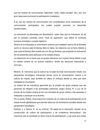 que los medios de comunicación (televisión, radio, redes sociales, etc.) son una
gran base para promover la participación ciudadana.

A su vez los medios de comunicación son considerados como impulsores de la
comunicación     participativa,   los   cuales   pueden   provocar   un   desarrollo
transformador.

La motivación es planteada por Borowska,E. quien dice que la motivación se da
por un proceso conocido como “nivel de aspiración” que define la conducta
humana orientada a cumplir objetivos.
Dentro de la búsqueda se encontraron autores que hablaban acerca de la bicicleta
como un recurso para el tiempo libre en Italia. Se relaciona con el tema debido a
que quizá el tiempo libre puede ser uno de los factores que propician la motivación
de los asistentes para participar en la rodada urbana.
La interacción es un tema que se puede relacionar con nuestro tema debido a que
la rodada urbana es un evento colectivo, donde las personas interactúan y
conviven.


Moreno, R. menciona que la cultura es la base de toda comunicación desde una
perspectiva sociológica incluyendo temas como la comunicación masiva y la
cultura de masas, aquí también se utiliza un enfoque desde un área que será
trabajada en el proyecto.
La actitud de los individuos generada por la presión de grupo propicia que las
personas se integren a las actividades colectivas, según Graue, R. y Luz, M. El
evento de la rodada urbana al ser una actividad de grupo motiva a las personas a
integrarse y participar en el evento.
Por su parte, Rotino, Ana propone la creación de un índice de la participación en el
actual mundo globalizado que permita observar los fenómenos sociales desde una
perspectiva sociológica.
Dueñas, L y García, E. en su artículo: “El papel de la educación escolar en la
construcción de cultura de participación y de ciudadanía democrática”, nos
menciona que la sociedad no tiene cultura de participación y que para que exista

                                                                                 15
 