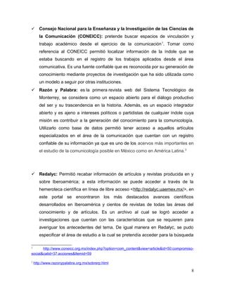       Consejo Nacional para la Enseñanza y la Investigación de las Ciencias de
       la Comunicación (CONEICC): pretende buscar espacios de vinculación y
       trabajo académico desde el ejercicio de la comunicación 1. Tomar como
       referencia al CONEICC permitió localizar información de la índole que se
       estaba buscando en el registro de los trabajos aplicados desde el área
       comunicativa. Es una fuente confiable que es reconocida por su generación de
       conocimiento mediante proyectos de investigación que ha sido utilizada como
       un modelo a seguir por otras instituciones.
 Razón y Palabra: es la primera revista web del Sistema Tecnológico de
       Monterrey, se considera como un espacio abierto para el diálogo productivo
       del ser y su trascendencia en la historia. Además, es un espacio integrador
       abierto y es ajeno a intereses políticos o partidistas de cualquier índole cuya
       misión es contribuir a la generación del conocimiento para la comunicología.
       Utilizarlo como base de datos permitió tener acceso a aquellos artículos
       especializados en el área de la comunicación que cuentan con un registro
       confiable de su información ya que es uno de los acervos más importantes en
       el estudio de la comunicología posible en México como en América Latina. 2




 Redalyc: Permitió recabar información de artículos y revistas producida en y
       sobre Iberoamérica; a esta información se puede acceder a través de la
       hemeroteca científica en línea de libre acceso <http://redalyc.uaemex.mx/>, en
       este portal se encontraron los más destacados avances científicos
       desarrollados en Iberoamérica y cientos de revistas de todas las áreas del
       conocimiento y de artículos. Es un archivo al cual se logró acceder a
       investigaciones que cuentan con las características que se requieren para
       averiguar los antecedentes del tema. De igual manera en Redalyc, se pudo
       especificar el área de estudio a la cual se pretendía acceder para la búsqueda

1      http://www.coneicc.org.mx/index.php?option=com_content&view=article&id=50:compromiso-
social&catid=37:acciones&Itemid=59

2
    http://www.razonypalabra.org.mx/sobrerp.html

                                                                                          8
 