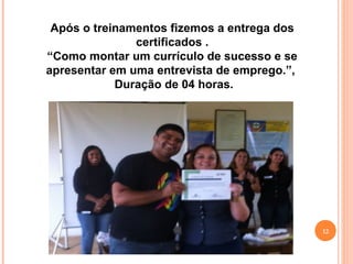 12
Após o treinamentos fizemos a entrega dos
certificados .
“Como montar um currículo de sucesso e se
apresentar em uma entrevista de emprego.”,
Duração de 04 horas.
 
