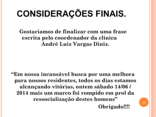 CONSIDERAÇÕES FINAIS.
Gostaríamos de finalizar com uma frase
escrita pelo coordenador da clinica
André Luiz Vargas Diniz.
“Em nossa incansável busca por uma melhora
para nossos residentes, todos os dias estamos
alcançando vitórias, ontem sábado 14/06 /
2014 mais um marco foi rompido em prol da
ressocialização destes homens”
Obrigado!!!!
14
 
