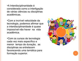 4
•A Interdisciplinaridade é
considerada como a interligação
de várias ciências ou disciplinas
acadêmicas.
•Com a incrível velocidade da
tecnologia, podemos afirmar que
a interdisciplinaridade é quase
impossível não haver na vida
acadêmica.
•Com os cursos de tecnologia
cada vez mais específico e
menor tempo de duração, as
disciplinas se entrelacem
favorecendo uma temática para
formação superior.
 