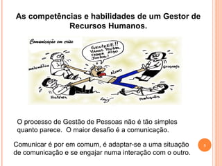 5
As competências e habilidades de um Gestor de
Recursos Humanos.
O processo de Gestão de Pessoas não é tão simples
quanto parece. O maior desafio é a comunicação.
Comunicar é por em comum, é adaptar-se a uma situação
de comunicação e se engajar numa interação com o outro.
 