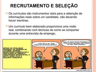 RECRUTAMENTO E SELEÇÃO
 Os currículos são instrumentos úteis para a obtenção de
informações reais sobre um candidato, não devendo
haver mentiras.
 Um currículo bem elaborado proporciona uma visão
real, combinando com técnicas de como se comportar
durante uma entrevista de emprego.
8
 