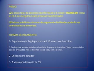 PREÇO:
O preço total do processo são R$750,00 x 4 meses= R$3000,00. Inclui
as 36 h de mergulho neste processo transformador.
Valores solidários e formas de pagamento facilitadas poderão ser
combinadas na entrevista.
FORMAS DE PAGAMENTO:
1- Pagamento via PagSeguro em até 18 vezes. Você escolhe.
O PagSeguro é a maior plataforma brasileira de pagamentos online. Todos os seus dados
estarão protegidos. Nós só teremos acesso a seu nome e email.
2- Cheques pré-datados
3- À vista com desconto de 5%
 
