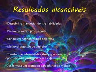 • Descobrir e manifestar dons e habilidades
• Dinamizar rumos profissionais
• Conquistar sonhos, atingir objetivos
• Melhorar a gestão do dinheiro
• Transformar adversidades atuais que desafiam em
oportunidades para alavancar a vida
•Dar forma a um protótipo para ofertar ao mundo
Resultados alcançáveis
 