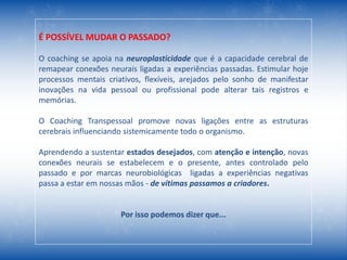 É POSSÍVEL MUDAR O PASSADO?
O coaching se apoia na neuroplasticidade que é a capacidade cerebral de
remapear conexões neurais ligadas a experiências passadas. Estimular hoje
processos mentais criativos, flexíveis, arejados pelo sonho de manifestar
inovações na vida pessoal ou profissional pode alterar tais registros e
memórias.
O Coaching Transpessoal promove novas ligações entre as estruturas
cerebrais influenciando sistemicamente todo o organismo.
Aprendendo a sustentar estados desejados, com atenção e intenção, novas
conexões neurais se estabelecem e o presente, antes controlado pelo
passado e por marcas neurobiológicas ligadas a experiências negativas
passa a estar em nossas mãos - de vítimas passamos a criadores.
Por isso podemos dizer que...
 