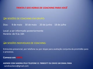4 SESSÕES DE COACHING EM GRUPO:
Dias: 9 de maio 30 de maio 20 de junho 18 de julho
Local: a ser informado posteriormente
Horário: de 9 às 16h
4 SESSÕES INDIVIDUAIS DE COACHING:
Entrevista presencial, por telefone ou por skype para avaliação conjunta da prontidão para
o processo.
Comece em ABRIL
AGENDE COM SANDRA PELO TELEFONE 21 78983377 OU ENVIE UM EMAIL PARA
sandracelano@gmail.com
TRINTA E SEIS HORAS DE COACHING PARA VOCÊ
 