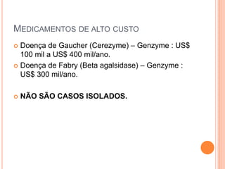 MEDICAMENTOS DE ALTO CUSTO
 Doença de Gaucher (Cerezyme) – Genzyme : US$
  100 mil a US$ 400 mil/ano.
 Doença de Fabry (Beta agalsidase) – Genzyme :
  US$ 300 mil/ano.

   NÃO SÃO CASOS ISOLADOS.
 