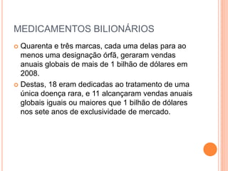 MEDICAMENTOS BILIONÁRIOS
 Quarenta e três marcas, cada uma delas para ao
  menos uma designação órfã, geraram vendas
  anuais globais de mais de 1 bilhão de dólares em
  2008.
 Destas, 18 eram dedicadas ao tratamento de uma
  única doença rara, e 11 alcançaram vendas anuais
  globais iguais ou maiores que 1 bilhão de dólares
  nos sete anos de exclusividade de mercado.
 