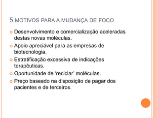 5 MOTIVOS PARA A MUDANÇA DE FOCO
 Desenvolvimento e comercialização aceleradas
  destas novas moléculas.
 Apoio apreciável para as empresas de
  biotecnologia.
 Estratificação excessiva de indicações
  terapêuticas.
 Oportunidade de ‘reciclar’ moléculas.

 Preço baseado na disposição de pagar dos
  pacientes e de terceiros.
 