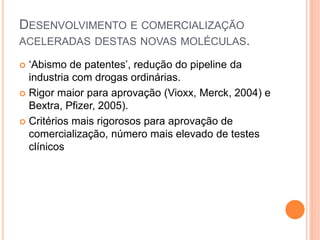 DESENVOLVIMENTO E COMERCIALIZAÇÃO
ACELERADAS DESTAS NOVAS MOLÉCULAS.

 ‘Abismo de patentes’, redução do pipeline da
  industria com drogas ordinárias.
 Rigor maior para aprovação (Vioxx, Merck, 2004) e
  Bextra, Pfizer, 2005).
 Critérios mais rigorosos para aprovação de
  comercialização, número mais elevado de testes
  clínicos
 