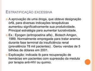 ESTRATIFICAÇÃO EXCESSIVA
 A aprovação de uma droga, que obteve designação
  órfã, para diversas indicações terapêuticas
  aumentou significativamente sua produtividade.
  Principal estratégia para aumentar lucratividade.
 Ex.: Epogen (eritropoetina alfa) , Biotech Amgen,
  1989. Normalmente empregada para tratar anemia
  durante fase terminal da insuficiência renal
  (prevalência 78 mil pacientes) . Gerou vendas de 5
  bilhões de dólares em 2001.
 Explicação: indicada tb para recuperação de
  hemácias em pacientes com supressão da medula
  por terapia anti-HIV ou quimio.
 