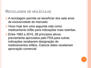 RECICLAGEM DE MOLÉCULAS
 A reciclagem permite se beneficiar dos sete anos
  de exclusividade de mercado.
 Vioxx hoje tem uma segunda vida como
  medicamento órfão para indicações mais restritas.
 Entre 1983 e 2010, 26 princípios ativos
  previamente aprovados pelo FDA para outras
  indicações receberam designação de
  medicamentos órfãos. Catorze deles receberam
  aprovação comercial.
 