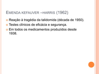EMENDA KEFAUVER –HARRIS (1962)
 Reação à tragédia da talidomida (década de 1950).
 Testes clínicos de eficácia e segurança.

 Em todos os medicamentos produzidos desde
  1938.
 