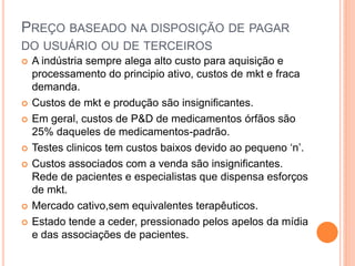 PREÇO BASEADO NA DISPOSIÇÃO DE PAGAR
DO USUÁRIO OU DE TERCEIROS
   A indústria sempre alega alto custo para aquisição e
    processamento do principio ativo, custos de mkt e fraca
    demanda.
   Custos de mkt e produção são insignificantes.
   Em geral, custos de P&D de medicamentos órfãos são
    25% daqueles de medicamentos-padrão.
   Testes clinicos tem custos baixos devido ao pequeno ‘n’.
   Custos associados com a venda são insignificantes.
    Rede de pacientes e especialistas que dispensa esforços
    de mkt.
   Mercado cativo,sem equivalentes terapêuticos.
   Estado tende a ceder, pressionado pelos apelos da mídia
    e das associações de pacientes.
 