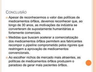 CONCLUSÃO
 Apesar de reconhecermos o valor das políticas de
  medicamentos órfãos, devemos reconhecer que, ao
  longo de 30 anos, as motivações da indústria se
  converteram de supostamente humanitárias a
  fortemente comerciais.
 Medidas que buscam acelerar a comercialização
  dos medicamentos órfãos permitem aos fabricantes
  recompor o pipeline comprometido pelos rigores que
  restringem a aprovação de medicamentos
  convencionais.
 Ao escolher nichos de mercado mais atraentes, as
  políticas de medicamentos órfãos produzem o
  paradoxo de gerar mais pacientes órfãos.
 