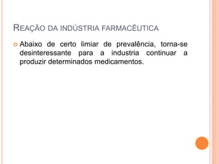 REAÇÃO DA INDÚSTRIA FARMACÊUTICA
   Abaixo de certo limiar de prevalência, torna-se
    desinteressante para a industria continuar a
    produzir determinados medicamentos.
 