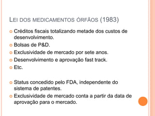 LEI DOS MEDICAMENTOS ÓRFÃOS (1983)
 Créditos fiscais totalizando metade dos custos de
  desenvolvimento.
 Bolsas de P&D.

 Exclusividade de mercado por sete anos.

 Desenvolvimento e aprovação fast track.

 Etc.



 Status concedido pelo FDA, independente do
  sistema de patentes.
 Exclusividade de mercado conta a partir da data de
  aprovação para o mercado.
 