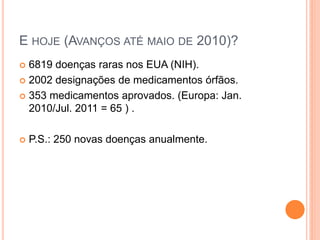 E HOJE (AVANÇOS ATÉ MAIO DE 2010)?
 6819 doenças raras nos EUA (NIH).
 2002 designações de medicamentos órfãos.

 353 medicamentos aprovados. (Europa: Jan.
  2010/Jul. 2011 = 65 ) .

   P.S.: 250 novas doenças anualmente.
 