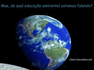 NASA 
Mas, de qual educação ambiental estamos falando? 
VÍDEO JOSELÂNDIA /MT  