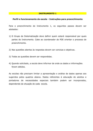 INSTRUMENTO 1


   Perfil e funcionamento da escola - Instruções para preenchimento


Para o preenchimento do Instrumento 1, os seguintes passos devem ser
adotados:


1) O Grupo de Sistematização deve definir quem estará responsável por quais
  partes do Instrumento. Cabe ao coordenador do PDE orientar o processo de
  preenchimento.


2) Nas questões abertas às respostas devem ser concisas e objetivas.


3) Todas as questões devem ser respondidas.


4) Quando solicitado, a escola deve informar de onde os dados e informações
  foram obtidos.


As escolas não precisam limitar a apresentação e análise de dados apenas aos
sugeridos pelos quadros abaixo. Dados referentes à educação de adultos e
portadores   de   necessidades   especiais   também   podem   ser   incorporados,
dependendo da situação de cada escola.
 