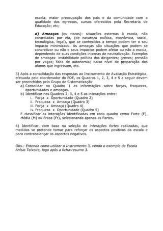 escola; maior preocupação dos pais e da comunidade com a
           qualidade dos egressos, cursos oferecidos pela Secretaria de
           Educação; etc;

           d) Ameaças (ou riscos): situações externas à escola, não
           controladas por ela, (de natureza política, econômica, social,
           tecnológica, legal), que se conhecidas a tempo podem ter o seu
           impacto minimizado. As ameaças são situações que podem se
           concretizar ou não e seus impactos podem afetar ou não a escola,
           dependendo de suas condições internas de neutralização. Exemplos
           de ameaças: instabilidade política dos dirigentes; greves; pressão
           por vagas; falta de autonomia; baixo nível de preparação dos
           alunos que ingressam, etc.

3) Após a consolidação das respostas ao Instrumento de Avaliação Estratégica,
efetuada pelo coordenador do PDE, os Quadros 1, 2, 3, 4 e 5 a seguir devem
ser preenchidos pelo Grupo de Sistematização:
   a) Consolidar no Quadro 1 as informações sobre forças, fraquezas,
      oportunidades e ameaças.
   b) Identificar nos Quadros 2, 3, 4 e 5 as interações entre:
         i. Força x Oportunidade (Quadro 2)
         ii. Fraqueza x Ameaça (Quadro 3)
         iii. Força x Ameaça (Quadro 4)
         iv. Fraqueza x Oportunidade (Quadro 5)
   E classificar as interações identificadas em cada quadro como Forte (F),
   Média (M) ou Fraca (Fr), selecionando apenas as Fortes.

4) Identificar, com base na seleção de interações fortes realizadas, que
medidas se pretende tomar para reforçar os aspectos positivos da escola e
para contrabalançar os aspectos negativos.


Obs.: Entenda como utilizar o Instrumento 3, vendo o exemplo da Escola
Anísio Teixeira, logo após a ficha-resumo 3.
 