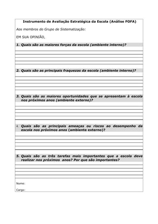 Instrumento de Avaliação Estratégica da Escola (Análise FOFA)

Aos membros do Grupo de Sistematização:

EM SUA OPINIÃO,

1. Quais são as maiores forças da escola (ambiente interno)?




2. Quais são as principais fraquezas da escola (ambiente interno)?




3. Quais são as maiores oportunidades que se apresentam à escola
   nos próximos anos (ambiente externo)?




4. Quais são as principais ameaças ou riscos ao desempenho da
   escola nos próximos anos (ambiente externo)?




5. Quais são as três tarefas mais importantes que a escola deve
   realizar nos próximos anos? Por que são importantes?




Nome:

Cargo:
 