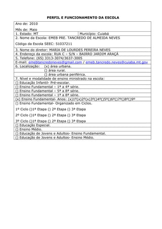 PERFIL E FUNCIONAMENTO DA ESCOLA
Ano de: 2010
Mês de: Maio
1. Estado: MT                     Município: Cuiabá
2. Nome da Escola: EMEB PRE. TANCREDO DE ALMEIDA NEVES
Código da Escola SEEC: 51037211
3. Nome do diretor: MARIA DE LOURDES PEREIRA NEVES
4. Endereço da escola: RUA C – S/N – BAIRRO JARDIM ARAÇÁ
5. Telefone: (65) 3313-3074/3637-3005
E-mail: emebtancredoneves@gmail.com / emeb.tancredo.neves@cuiaba.mt.gov
6. Localização: (x) área urbana.
                  () área rural.
                  () área urbana periférica.
7. Nível e modalidade de ensino ministrado na escola:
() Educação Infantil- Pré-escolar.
() Ensino Fundamental – 1ª a 4ª série.
() Ensino Fundamental – 5ª a 8ª série.
() Ensino Fundamental – 1ª a 8ª série.
(x) Ensino Fundamental- Anos: (x)1º(x)2º(x)3º()4º()5º()6º()7º()8º()9º
() Ensino Fundamental- Organizado em Ciclos.
1º Ciclo ()1ª Etapa () 2ª Etapa () 3ª Etapa
2º Ciclo ()1ª Etapa () 2ª Etapa () 3ª Etapa
3º Ciclo ()1ª Etapa () 2ª Etapa () 3ª Etapa
() Educação Especial.
() Ensino Médio.
() Educação de Jovens e Adultos- Ensino Fundamental.
() Educação de Jovens e Adultos- Ensino Médio.
 