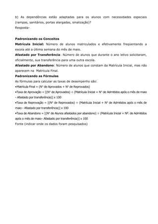 b) As dependências estão adaptadas para os alunos com necessidades especiais
(rampas, sanitários, portas alargadas, sinalização)?
Resposta-


Padronizando os Conceitos
Matrícula Inicial: Número de alunos matriculados e efetivamente freqüentando a
escola até a última semana do mês de maio.
Afastado por Transferência: Número de alunos que durante o ano letivo solicitaram,
oficialmente, sua transferência para uma outra escola.
Afastado por Abandono: Número de alunos que constam da Matrícula Inicial, mas não
aparecem na Matrícula Final.
Padronizando as Fórmulas
As fórmulas para calcular as taxas de desempenho são:
•Matrícula Final = (No de Aprovados + No de Reprovados)
•Taxa de Aprovação = [(No de Aprovados) ÷ (Matrícula Inicial + No de Admitidos após o mês de maio
- Afastado por transferência)] x 100
•Taxa de Reprovação = [(No de Reprovados) ÷ (Matrícula Inicial + No de Admitidos após o mês de
maio - Afastado por transferência)] x 100
•Taxa de Abandono = [(No de Alunos afastados por abandono) ÷ (Matrícula Inicial + Nº. de Admitidos
após o mês de maio– Afastado por transferência)] x 100
Fonte (indicar onde os dados foram pesquisados)
 
