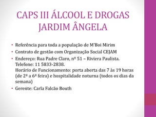 CAPS III ÁLCOOL E DROGAS 
JARDIM ÂNGELA 
• Referência para toda a população de M’Boi Mirim 
• Contrato de gestão com Organização Social CEJAM 
• Endereço: Rua Padre Claro, nº 51 – Riviera Paulista. 
Telefone: 11 5833-2838. 
Horário de Funcionamento: porta aberta das 7 às 19 horas 
(de 2ª a 6ª feira) e hospitalidade noturna (todos os dias da 
semana) 
• Gerente: Carla Falcão Bouth 
 