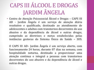 CAPS III ÁLCOOL E DROGAS 
JARDIM ÂNGELA 
• Centro de Atenção Psicossocial Álcool e Drogas – CAPS III 
AD - Jardim Ângela é um serviço de atenção diária 
resolutivo e qualificado, destinado ao atendimento de 
adolescentes e adultos com transtornos decorrentes do uso 
abusivo e da dependência de álcool e outras drogas, 
cumprindo as diretrizes e metas estabelecidas pelas 
instâncias gestoras do Sistema Único de Saúde – SUS. 
O CAPS III AD– Jardim Ângela é um serviço aberto, com 
funcionamento 24 horas, durante 07 dias na semana, com 
hospitalidade noturna, destinado a proporcionar uma 
atenção continua e integral a pessoas com transtornos 
decorrentes do uso abusivo e da dependência de álcool e 
outras drogas. 
 