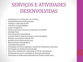 SERVIÇOS E ATIVIDADES 
DESENVOLVIDAS 
• Acolhimento:2ª a 6ª feira das 7 às 17 horas e 
• Hospitalidade Noturna (diariamente) 
• Avaliação e elaboração de PTS 
• Consultas em Especialidades 
• Grupos Terapêuticos 
• Oficinas em Grupo ( internas e em parceria com CECCO) 
• Atividade Física 
• Visita Domiciliar Compartilhada 
• Inclusão Cultural (Copa da Inclusão e outras atividades) 
• Refeições aos usuários conforme PTS 
• Reuniões Geral e Discussão de Casos 
• Matriciamento à Atenção Básica 
• Articulação Intersetorial 
• Participação em Foruns regionais e reuniões de Alinhamento Conceitual 
• Participação em Audiências Concentradas 
• Busca ativa, atendimento e elaboração de PTS de casos judiciais 
• Participação em cursos e atividades de formação permanente. 
• Participação na Elaboração/Implantação do Projeto Criando Laços 
 