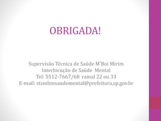 OBRIGADA! 
Supervisão Técnica de Saúde M’Boi Mirim 
Interlocução de Saúde Mental 
Tel: 5512-7667/68 ramal 22 ou 33 
E-mail: stsmbmsaudemental@prefeitura,sp.gov.br 
