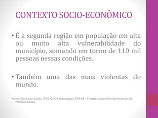 CONTEXTO SOCIO-ECONÔMICO 
• É a segunda região em população em alta 
ou muito alta vulnerabilidade do 
município, somando em torno de 110 mil 
pessoas nessas condições. 
• Também uma das mais violentas do 
mundo. 
Fonte: Fundação Seade, IPVS /2004 Elaboração: SMADS – Coordenadoria do Observatório de 
Políticas Sociais. 
 