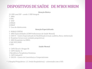 DISPOSITIVOS DE SAÚDE DE M’BOI MIRIM 
Atenção Básica 
31 UBS com ESF – sendo 1 UBS Integral 
7 AMA 
1 UPA 
1 UAD 
2 EMAD 
2 EMAP 
1 Casa do Adolescente 
Atenção Especializada 
2 HORAS CERTAS 
1 AMA Especialidades (COM Profissionais de Saúde Mental) 
1 CER IV – Centro Especializado de Reabilitação (visual, auditiva, física, intelectual) 
2 Hospitais Gerais (com unidade psiquiátrica) 
1 AMA Hospitalar no HMCL 
1 SAE DST/AIDS 
1 CEO 
Saúde Mental 
1 CAPS Álcool e Drogas III 
1 CAPS Adulto II 
1 Residência Terapêutica Feminina 
1 CAPS Infantil II 
1 CECCO – Centro de Convivência e Cooperativismo 
* 1 Hospital Psiquiátrico ( C. Irmãs Hospitaleiras) – conveniado com o SUS 
 