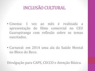INCLUSÃO CULTURAL 
• Cinema: 1 vez ao mês é realizada a 
apresentação de filme comercial no CEU 
Guarapiranga com reflexão sobre os temas 
suscitados. 
• Carnaval: em 2014 uma ala da Saúde Mental 
no Bloco do Beco. 
Divulgação para CAPS, CECCO e Atenção Básica. 
 