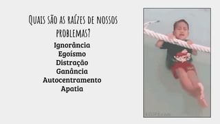 Ignorância
Egoísmo
Distração
Ganância
Autocentramento
Apatia
Quais são as raízes de nossos
problemas?
 