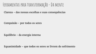 Ferramentas para transformação - Da mente
Clareza - das nossas escolhas e suas consequências
Compaixão - por todos os seres
Equilíbrio - da energia interna
Equanimidade - que todos os seres se livrem do sofrimento
 