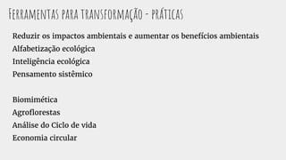 Ferramentas para transformação - práticas
Reduzir os impactos ambientais e aumentar os benefícios ambientais
Alfabetização ecológica
Inteligência ecológica
Pensamento sistêmico
Biomimética
Agroflorestas
Análise do Ciclo de vida
Economia circular
 